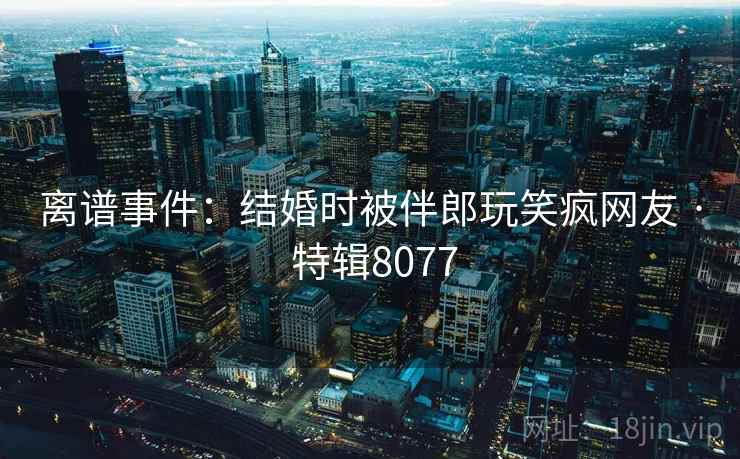 离谱事件：结婚时被伴郎玩笑疯网友 · 特辑8077