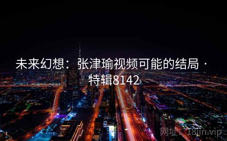 未来幻想：张津瑜视频可能的结局 · 特辑8142