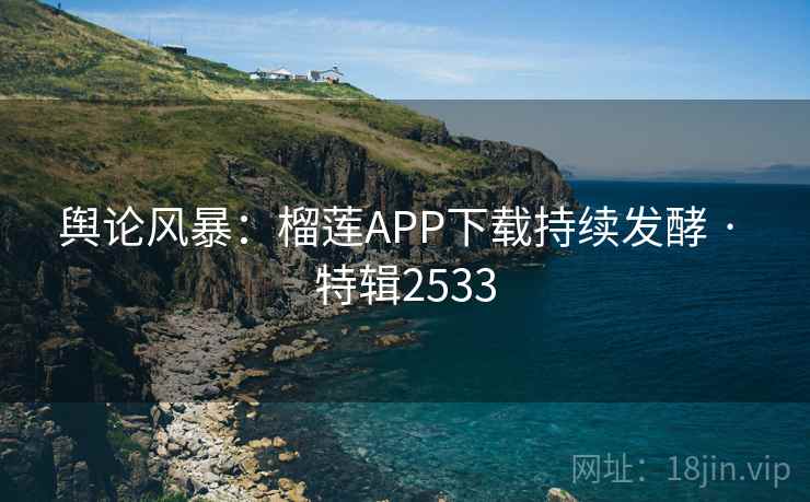 舆论风暴：榴莲APP下载持续发酵 · 特辑2533