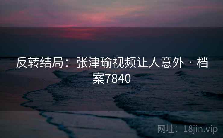 反转结局:张津瑜视频让人意外 · 档案7840 反转结局:张津瑜视频让人意外 · 档案7840