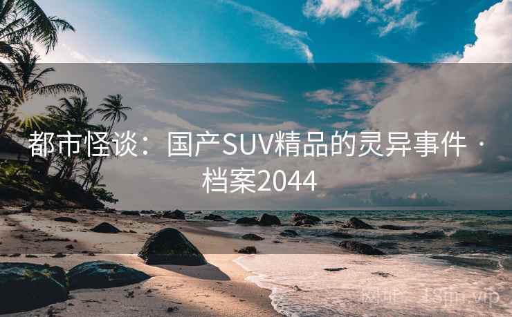 都市怪谈:国产SUV精品的灵异事件 · 档案2044 都市怪谈:国产SUV精品的灵异事件 · 档案2044