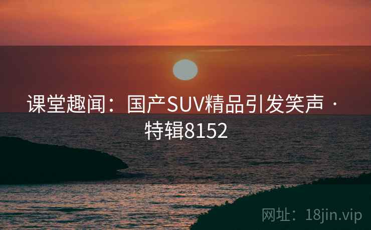 课堂趣闻：国产SUV精品引发笑声 · 特辑8152