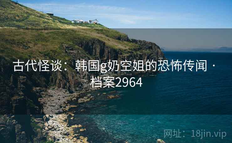 古代怪谈:韩国g奶空姐的恐怖传闻 · 档案2964 古代怪谈:韩国g奶空姐的恐怖传闻 · 档案2964