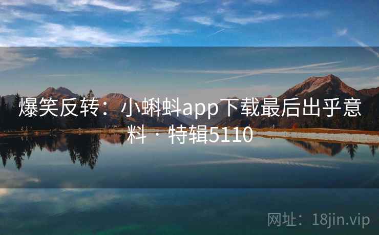 爆笑反转：小蝌蚪app下载最后出乎意料 · 特辑5110