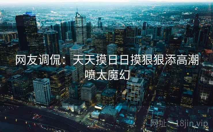 网友调侃:天天摸日日摸狠狠添高潮喷太魔幻 网友调侃:天天摸日日摸狠狠添高潮喷太魔幻