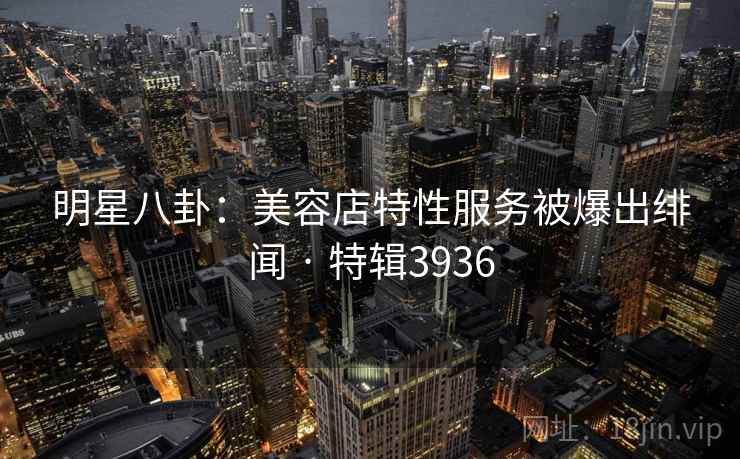 明星八卦：美容店特性服务被爆出绯闻 · 特辑3936