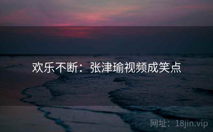 欢乐不断：张津瑜视频成笑点