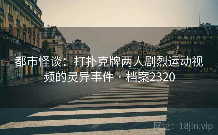 都市怪谈：打扑克牌两人剧烈运动视频的灵异事件 · 档案2320